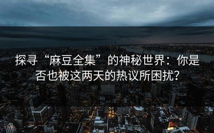 探寻“麻豆全集”的神秘世界：你是否也被这两天的热议所困扰？