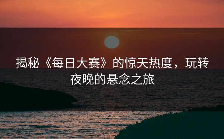 揭秘《每日大赛》的惊天热度，玩转夜晚的悬念之旅