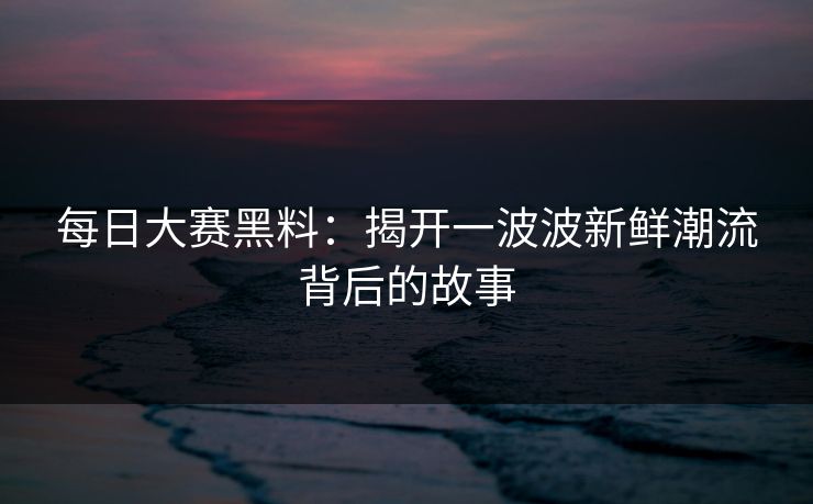 每日大赛黑料：揭开一波波新鲜潮流背后的故事
