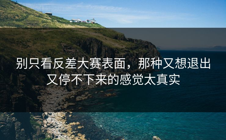 别只看反差大赛表面，那种又想退出又停不下来的感觉太真实