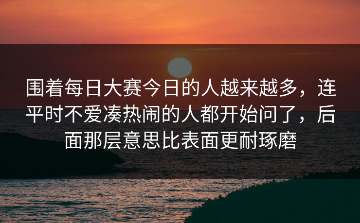 围着每日大赛今日的人越来越多，连平时不爱凑热闹的人都开始问了，后面那层意思比表面更耐琢磨