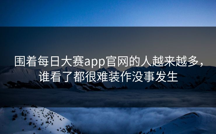 围着每日大赛app官网的人越来越多，谁看了都很难装作没事发生