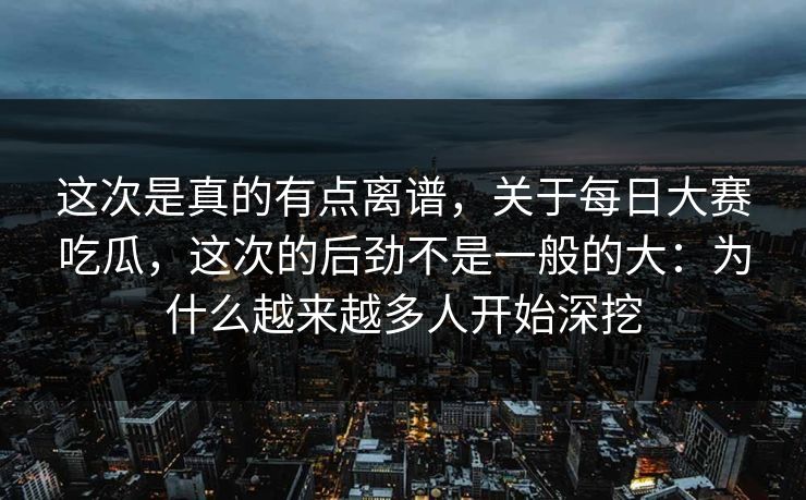 这次是真的有点离谱，关于每日大赛吃瓜，这次的后劲不是一般的大：为什么越来越多人开始深挖
