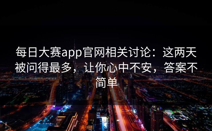 每日大赛app官网相关讨论：这两天被问得最多，让你心中不安，答案不简单